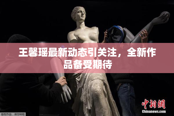 王馨瑶最新动态引关注，全新作品备受期待