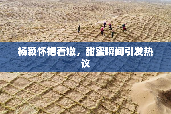 杨颖怀抱着嫩，甜蜜瞬间引发热议