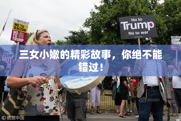 三女小嫩的精彩故事，你绝不能错过！