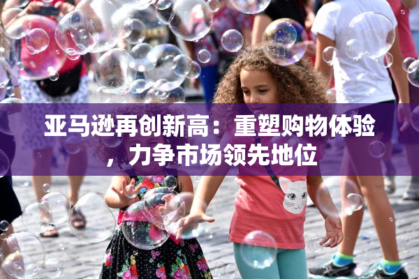亚马逊再创新高：重塑购物体验，力争市场领先地位