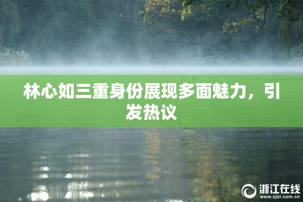 林心如三重身份展现多面魅力，引发热议