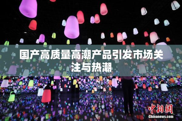国产高质量高潮产品引发市场关注与热潮