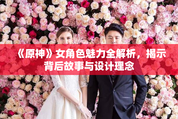 《原神》女角色魅力全解析，揭示背后故事与设计理念