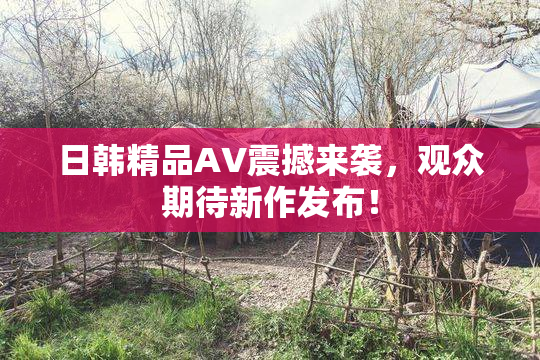 日韩精品AV震撼来袭，观众期待新作发布！