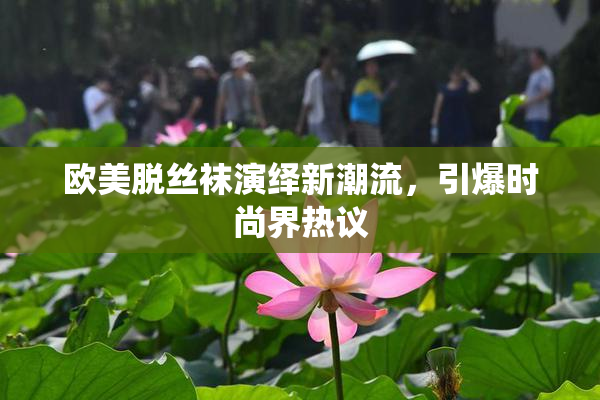 欧美脱丝袜演绎新潮流，引爆时尚界热议