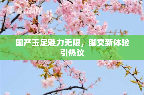 国产玉足魅力无限，脚交新体验引热议