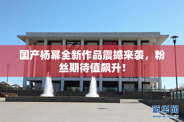 国产杨幂全新作品震撼来袭，粉丝期待值飙升！