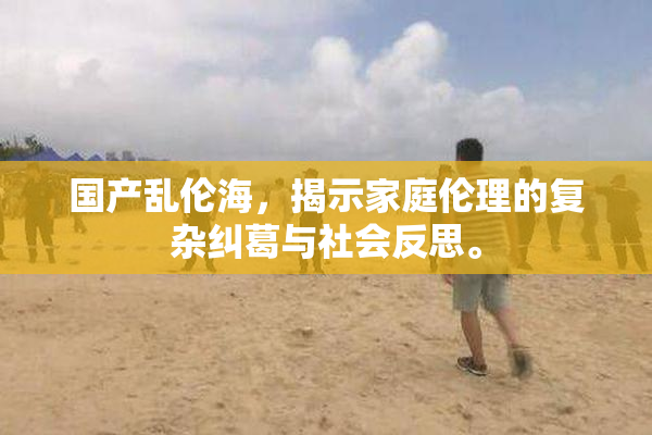 国产乱伦海，揭示家庭伦理的复杂纠葛与社会反思。
