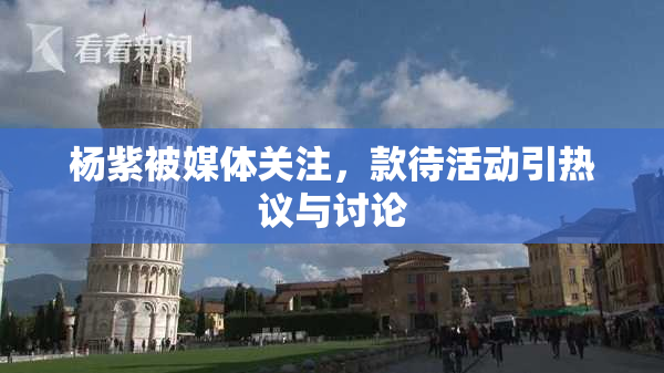 杨紫被媒体关注，款待活动引热议与讨论