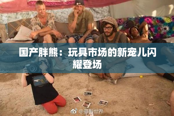 国产胖熊：玩具市场的新宠儿闪耀登场