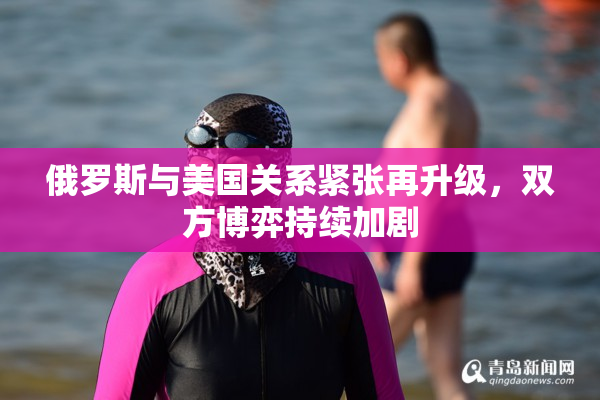 俄罗斯与美国关系紧张再升级，双方博弈持续加剧