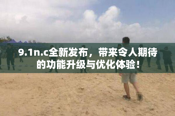 9.1n.c全新发布，带来令人期待的功能升级与优化体验！