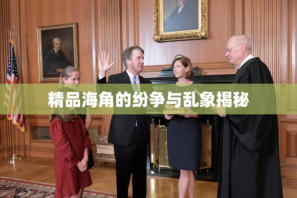 精品海角的纷争与乱象揭秘