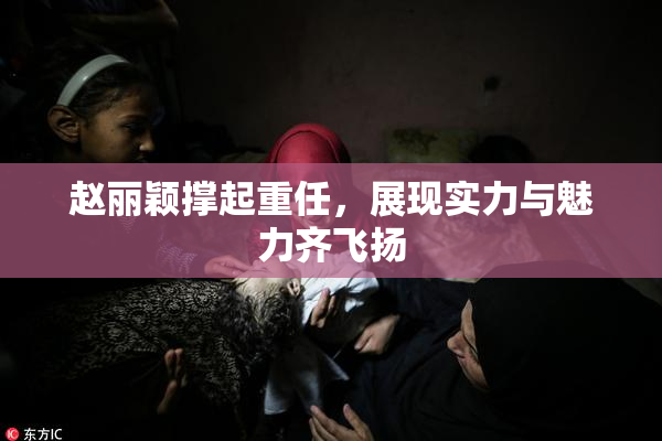 赵丽颖撑起重任，展现实力与魅力齐飞扬