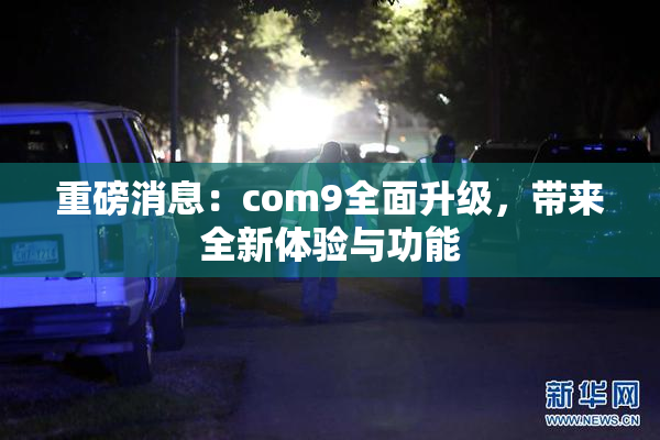 重磅消息：com9全面升级，带来全新体验与功能