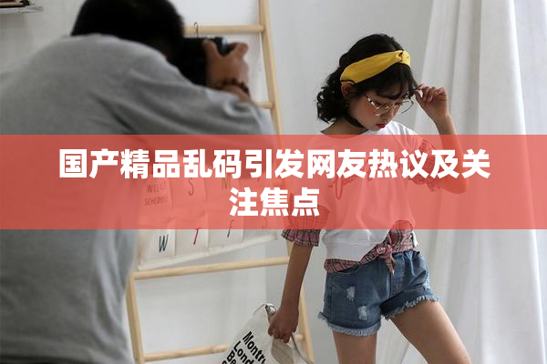 国产精品乱码引发网友热议及关注焦点