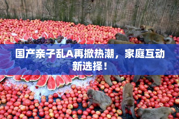 国产亲子乱A再掀热潮，家庭互动新选择！