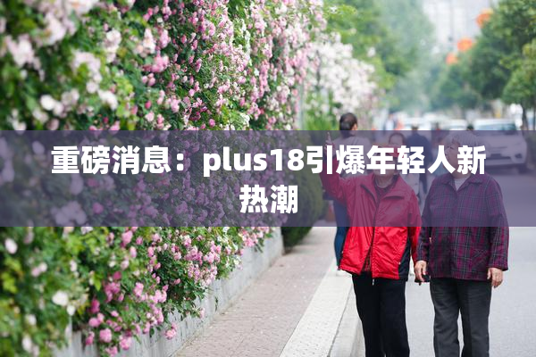 重磅消息：plus18引爆年轻人新热潮