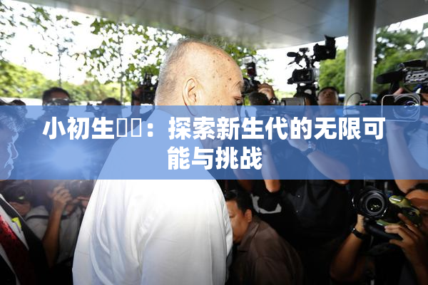 小初生❌‌：探索新生代的无限可能与挑战