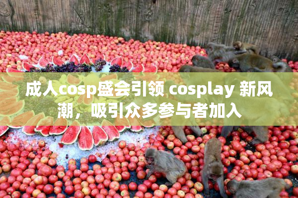 成人cosp盛会引领 cosplay 新风潮，吸引众多参与者加入