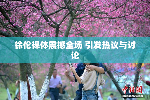 徐伦裸体震撼全场 引发热议与讨论