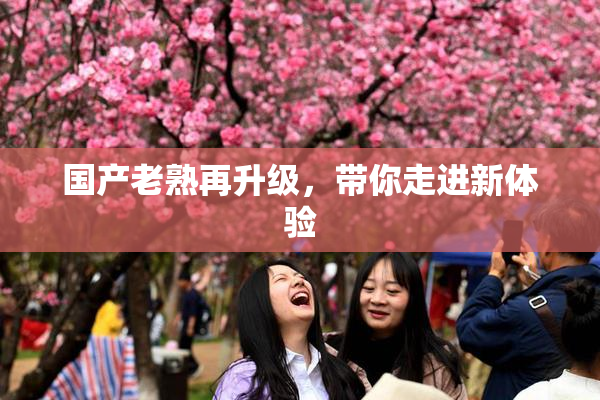 国产老熟再升级，带你走进新体验