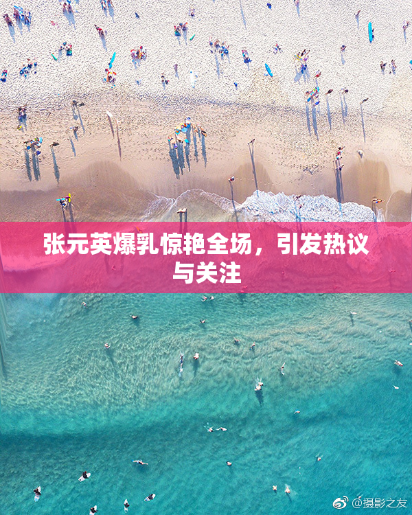 张元英爆乳惊艳全场，引发热议与关注