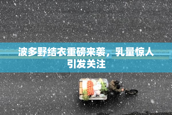 波多野结衣重磅来袭，乳量惊人引发关注