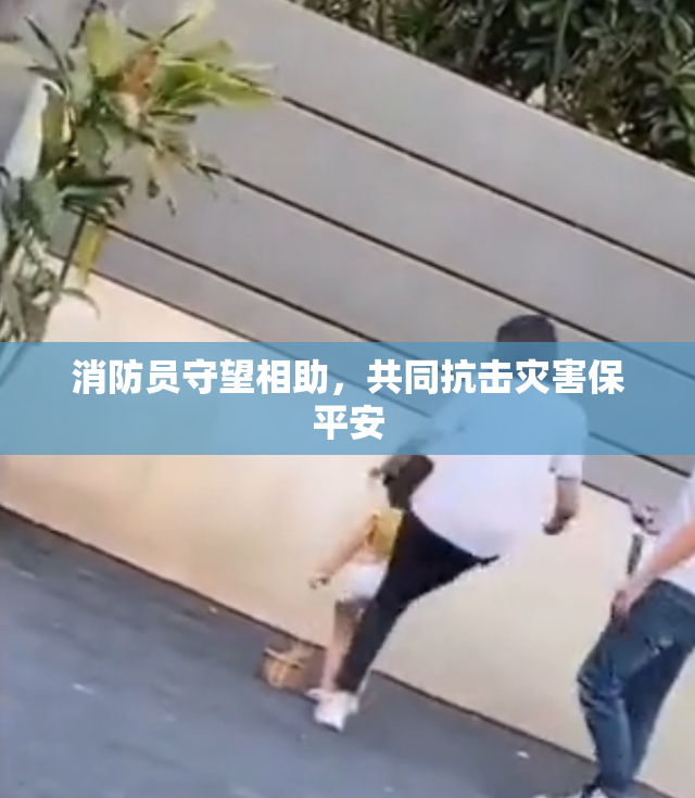 消防员守望相助，共同抗击灾害保平安