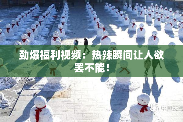 劲爆福利视频：热辣瞬间让人欲罢不能！