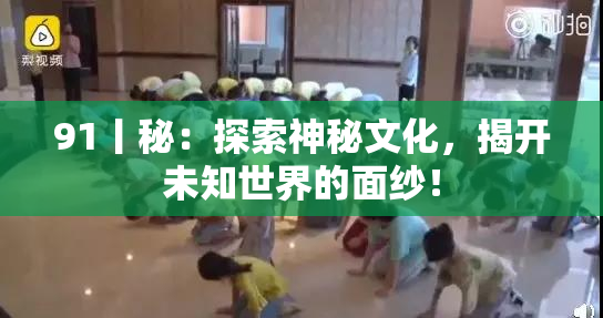 91丨秘：探索神秘文化，揭开未知世界的面纱！