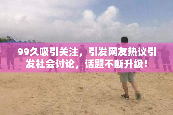 99久吸引关注，引发网友热议引发社会讨论，话题不断升级！