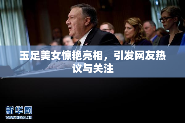 玉足美女惊艳亮相，引发网友热议与关注
