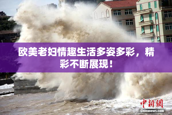 欧美老妇情趣生活多姿多彩，精彩不断展现！