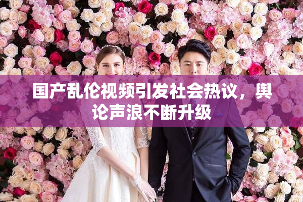 国产乱伦视频引发社会热议，舆论声浪不断升级