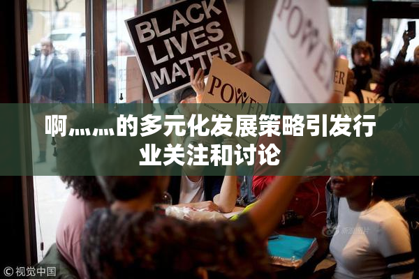 啊灬灬的多元化发展策略引发行业关注和讨论