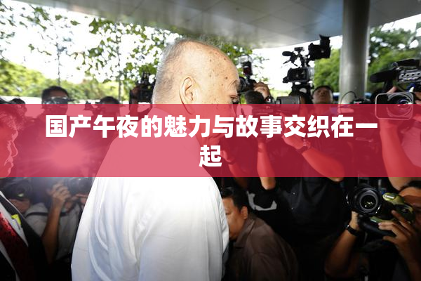 国产午夜的魅力与故事交织在一起