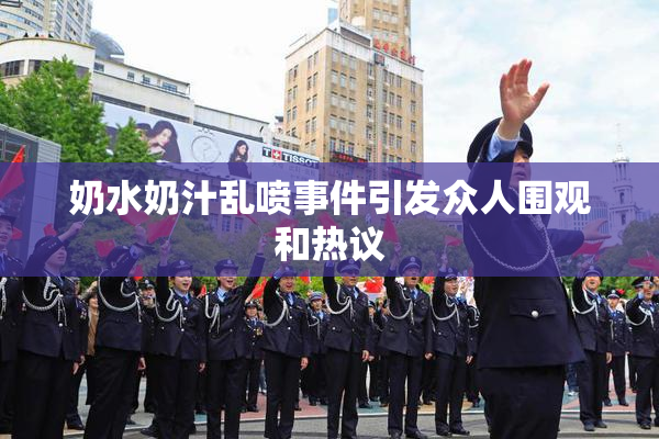 奶水奶汁乱喷事件引发众人围观和热议