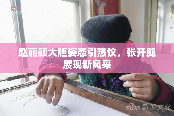 赵丽颖大胆姿态引热议，张开腿展现新风采