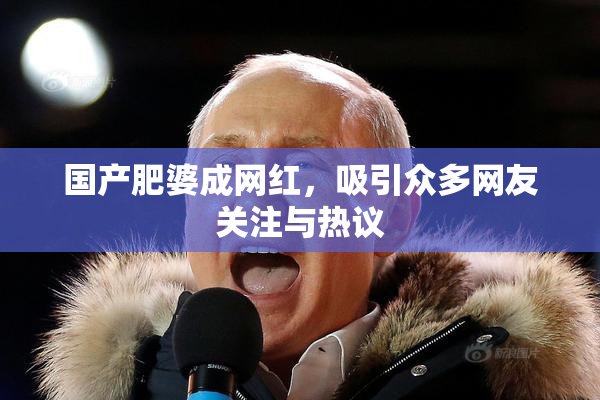 国产肥婆成网红，吸引众多网友关注与热议