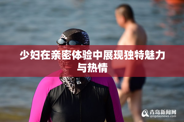 少妇在亲密体验中展现独特魅力与热情