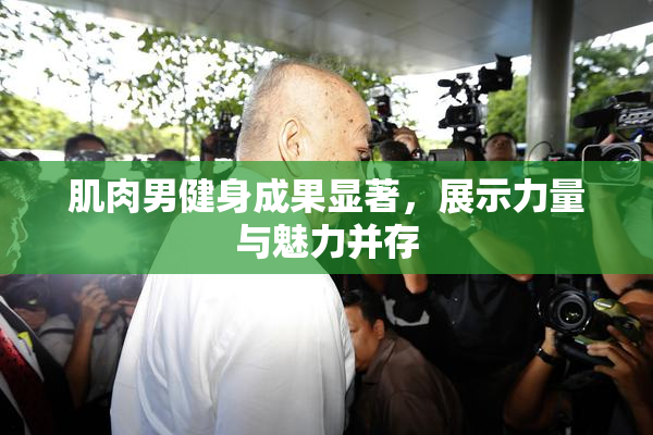 肌肉男健身成果显著，展示力量与魅力并存