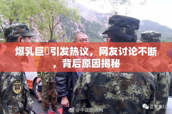 爆乳巨凥引发热议，网友讨论不断，背后原因揭秘