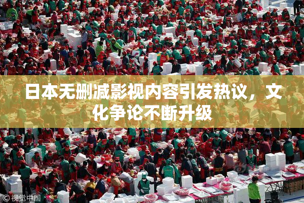 日本无删减影视内容引发热议，文化争论不断升级