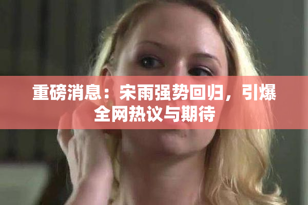重磅消息：宋雨强势回归，引爆全网热议与期待