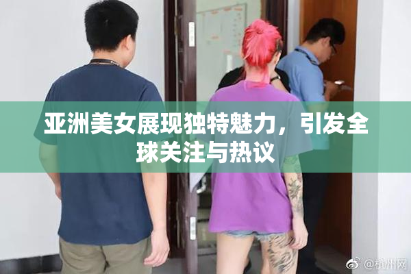 亚洲美女展现独特魅力，引发全球关注与热议