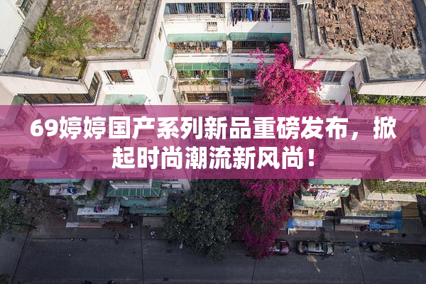69婷婷国产系列新品重磅发布，掀起时尚潮流新风尚！