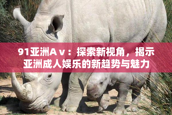 91亚洲Aⅴ：探索新视角，揭示亚洲成人娱乐的新趋势与魅力
