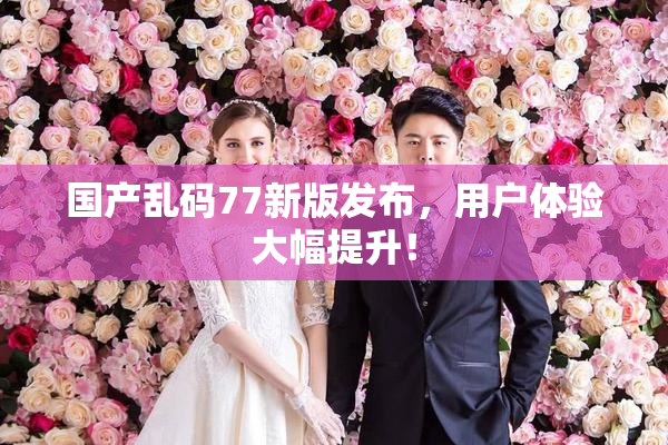 国产乱码77新版发布，用户体验大幅提升！