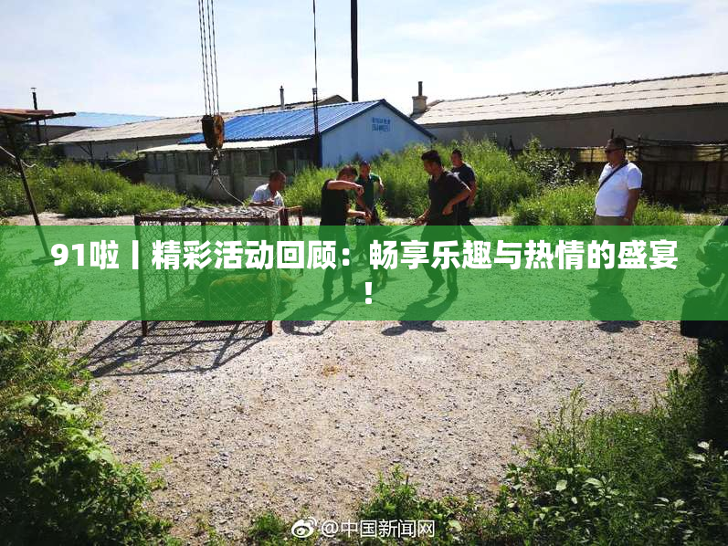 91啦丨精彩活动回顾：畅享乐趣与热情的盛宴！